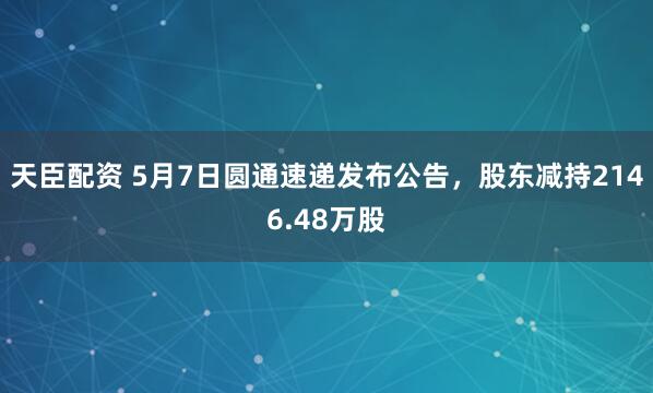 天臣配资 5月7日圆通速递发布公告，股东减持2146.48万股