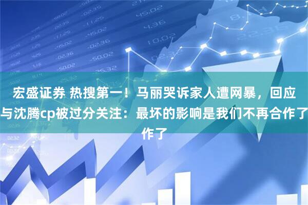 宏盛证券 热搜第一！马丽哭诉家人遭网暴，回应与沈腾cp被过分关注：最坏的影响是我们不再合作了