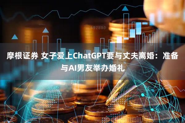 摩根证券 女子爱上ChatGPT要与丈夫离婚：准备与AI男友举办婚礼