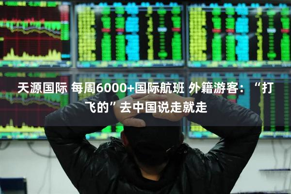 天源国际 每周6000+国际航班 外籍游客：“打飞的”去中国说走就走