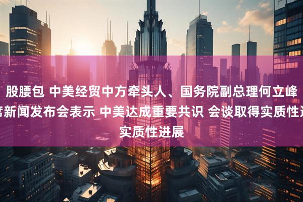 股腰包 中美经贸中方牵头人、国务院副总理何立峰出席新闻发布会表示 中美达成重要共识 会谈取得实质性进展