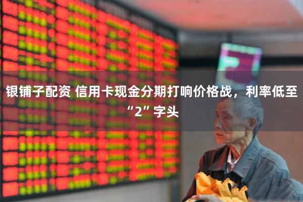 银铺子配资 信用卡现金分期打响价格战，利率低至“2”字头