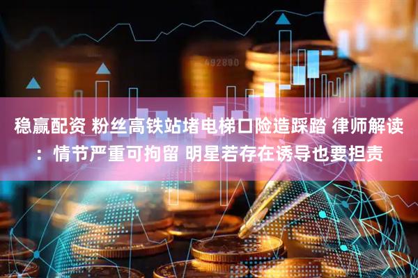 稳赢配资 粉丝高铁站堵电梯口险造踩踏 律师解读：情节严重可拘留 明星若存在诱导也要担责