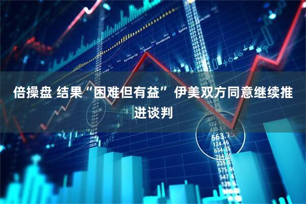倍操盘 结果“困难但有益” 伊美双方同意继续推进谈判