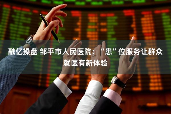 融亿操盘 邹平市人民医院：“患”位服务让群众就医有新体验