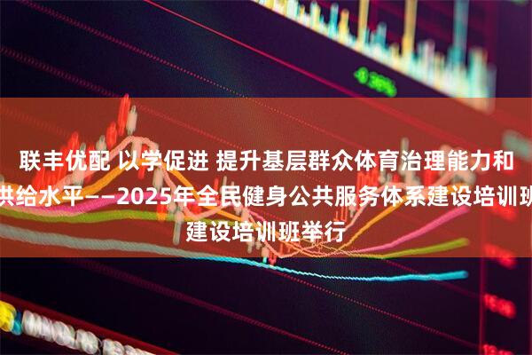 联丰优配 以学促进 提升基层群众体育治理能力和服务供给水平——2025年全民健身公共服务体系建设培训班举行