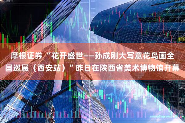 摩根证券 “花开盛世——孙成刚大写意花鸟画全国巡展（西安站）”昨日在陕西省美术博物馆开幕