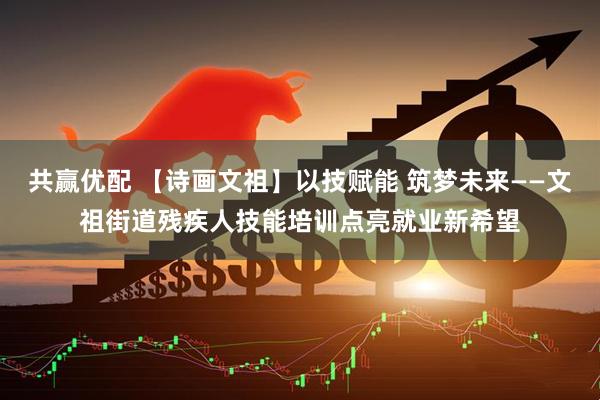 共赢优配 【诗画文祖】以技赋能 筑梦未来——文祖街道残疾人技能培训点亮就业新希望