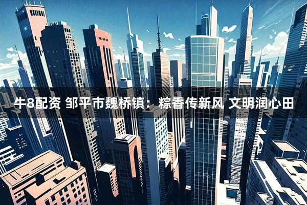 牛8配资 邹平市魏桥镇：粽香传新风 文明润心田