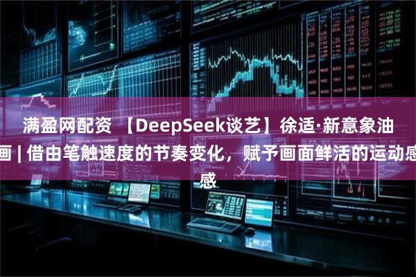 满盈网配资 【DeepSeek谈艺】徐适·新意象油画 | 借由笔触速度的节奏变化，赋予画面鲜活的运动感