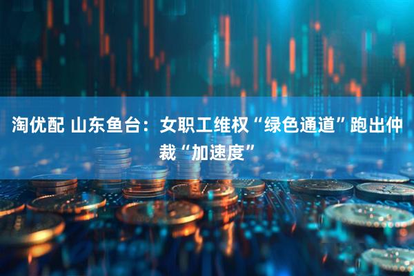 淘优配 山东鱼台：女职工维权“绿色通道”跑出仲裁“加速度”