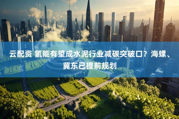 云配资 氢能有望成水泥行业减碳突破口？海螺、冀东已提前规划