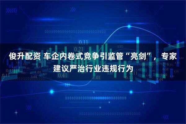 俊升配资 车企内卷式竞争引监管“亮剑”，专家建议严治行业违规行为