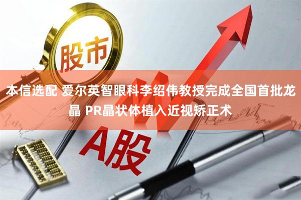 本信选配 爱尔英智眼科李绍伟教授完成全国首批龙晶 PR晶状体植入近视矫正术