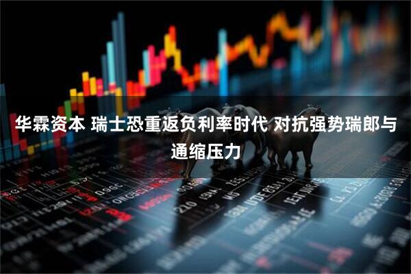 华霖资本 瑞士恐重返负利率时代 对抗强势瑞郎与通缩压力