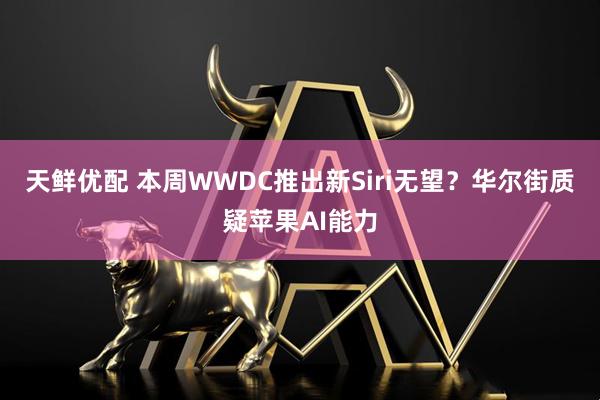 天鲜优配 本周WWDC推出新Siri无望？华尔街质疑苹果AI能力