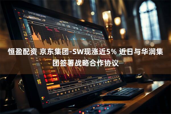 恒盈配资 京东集团-SW现涨近5% 近日与华润集团签署战略合作协议