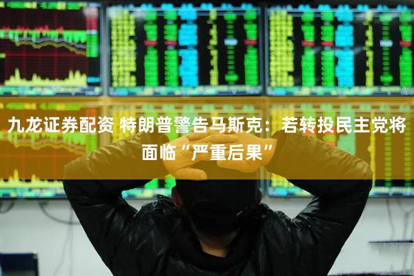 九龙证券配资 特朗普警告马斯克：若转投民主党将面临“严重后果”