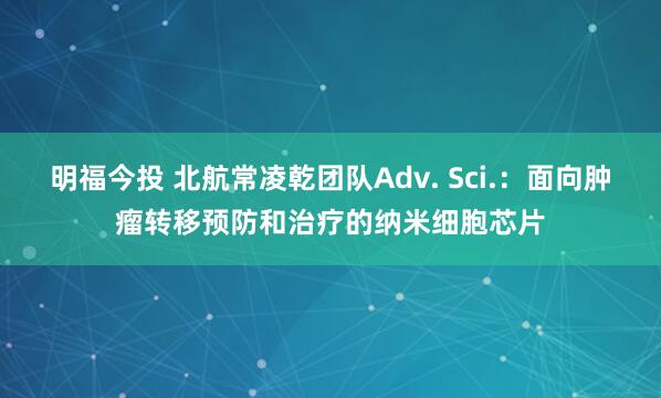 明福今投 北航常凌乾团队Adv. Sci.：面向肿瘤转移预防和治疗的纳米细胞芯片