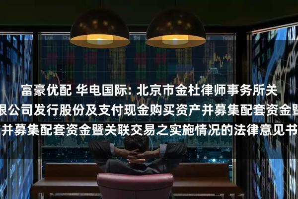 富豪优配 华电国际: 北京市金杜律师事务所关于华电国际电力股份有限公司发行股份及支付现金购买资产并募集配套资金暨关联交易之实施情况的法律意见书内容摘要