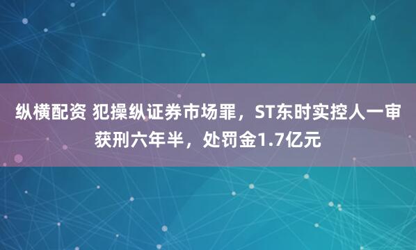 纵横配资 犯操纵证券市场罪，ST东时实控人一审获刑六年半，处罚金1.7亿元