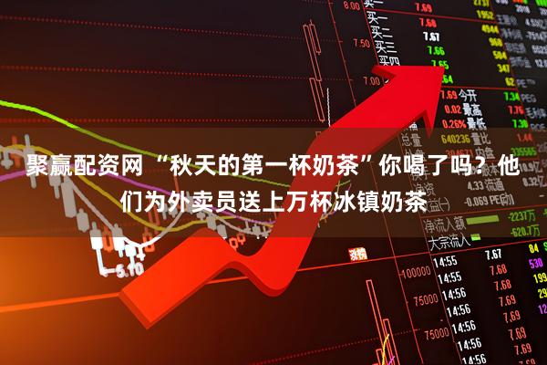 聚赢配资网 “秋天的第一杯奶茶”你喝了吗？他们为外卖员送上万杯冰镇奶茶