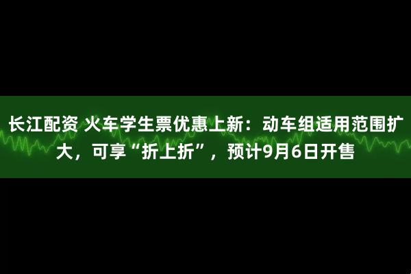 长江配资 火车学生票优惠上新：动车组适用范围扩大，可享“折上折”，预计9月6日开售