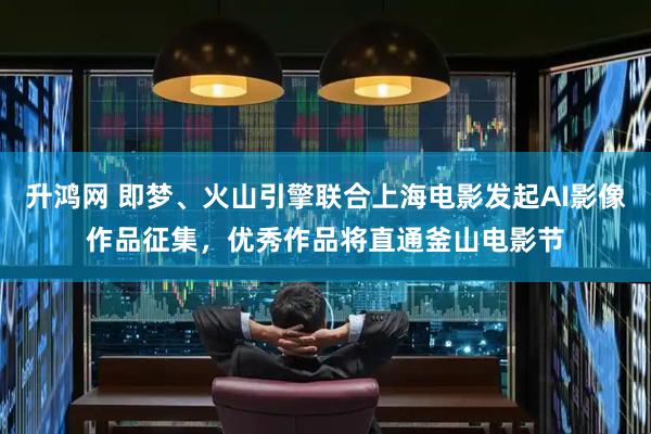 升鸿网 即梦、火山引擎联合上海电影发起AI影像作品征集，优秀作品将直通釜山电影节