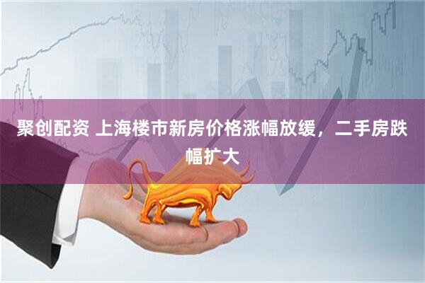 聚创配资 上海楼市新房价格涨幅放缓，二手房跌幅扩大