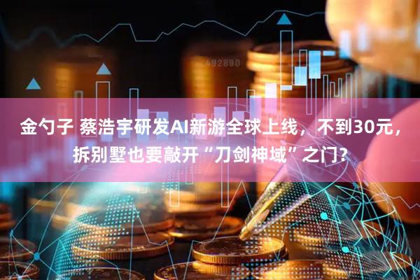 金勺子 蔡浩宇研发AI新游全球上线，不到30元，拆别墅也要敲开“刀剑神域”之门？