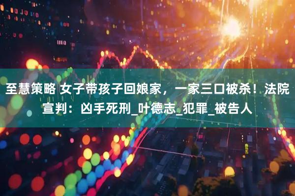 至慧策略 女子带孩子回娘家，一家三口被杀！法院宣判：凶手死刑_叶德志_犯罪_被告人