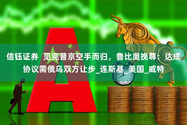 信钰证券  见完普京空手而归，鲁比奥挽尊：达成协议需俄乌双方让步_连斯基_美国_威特
