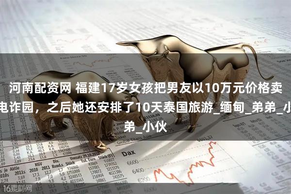 河南配资网 福建17岁女孩把男友以10万元价格卖到电诈园，之后她还安排了10天泰国旅游_缅甸_弟弟_小伙
