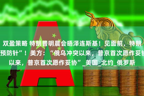 双盈策略 特朗普明晨会晤泽连斯基！见面前，特朗普隔空给泽连斯基打“预防针”！美方：“俄乌冲突以来，普京首次愿作妥协”_美国_北约_俄罗斯