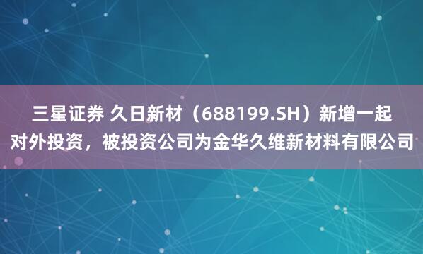 三星证券 久日新材（688199.SH）新增一起对外投资，被投资公司为金华久维新材料有限公司