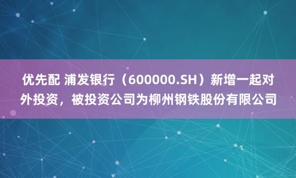 优先配 浦发银行（600000.SH）新增一起对外投资，被投资公司为柳州钢铁股份有限公司