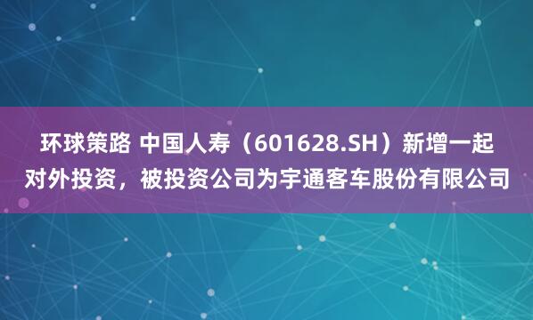 环球策路 中国人寿（601628.SH）新增一起对外投资，被投资公司为宇通客车股份有限公司