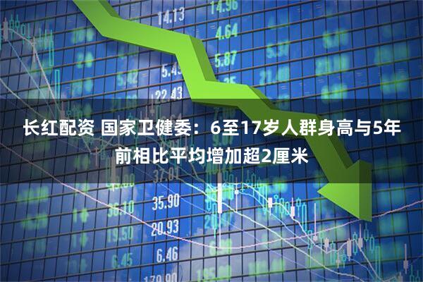 长红配资 国家卫健委：6至17岁人群身高与5年前相比平均增加超2厘米