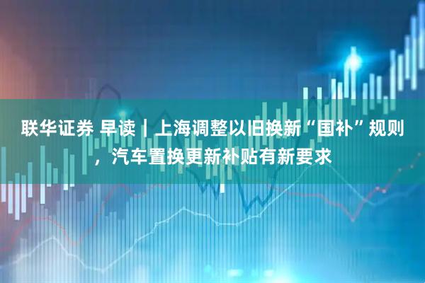 联华证券 早读｜上海调整以旧换新“国补”规则，汽车置换更新补贴有新要求
