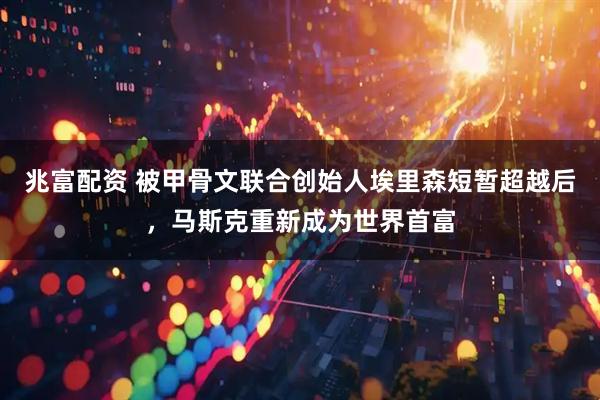 兆富配资 被甲骨文联合创始人埃里森短暂超越后，马斯克重新成为世界首富