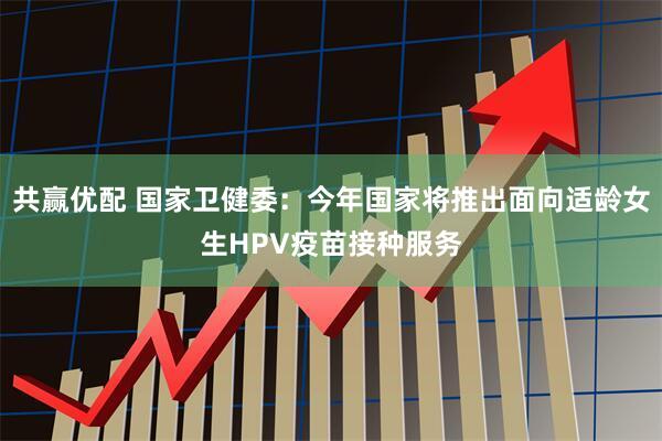 共赢优配 国家卫健委：今年国家将推出面向适龄女生HPV疫苗接种服务