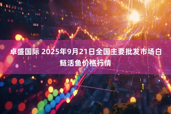 卓盛国际 2025年9月21日全国主要批发市场白鲢活鱼价格行情