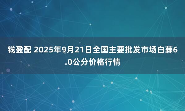 钱盈配 2025年9月21日全国主要批发市场白蒜6.0公分价格行情