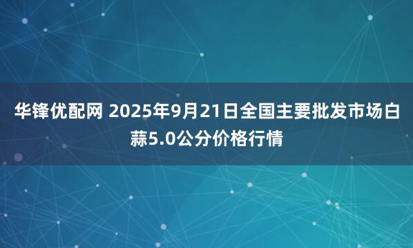 华锋优配网 2025年9月21日全国主要批发市场白蒜5.0公分价格行情