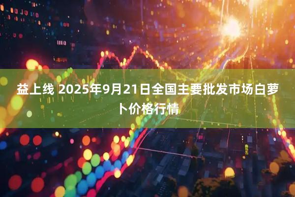 益上线 2025年9月21日全国主要批发市场白萝卜价格行情