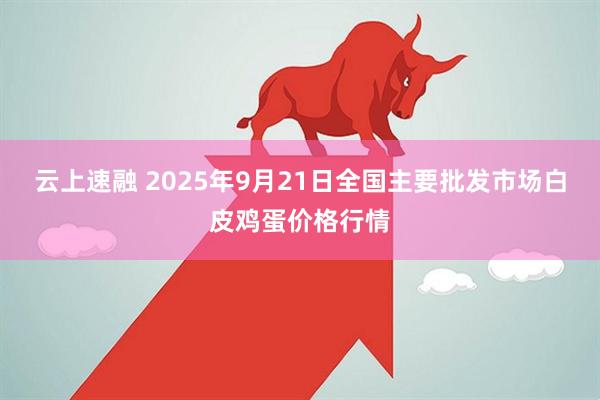 云上速融 2025年9月21日全国主要批发市场白皮鸡蛋价格行情