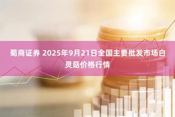 蜀商证券 2025年9月21日全国主要批发市场白灵菇价格行情