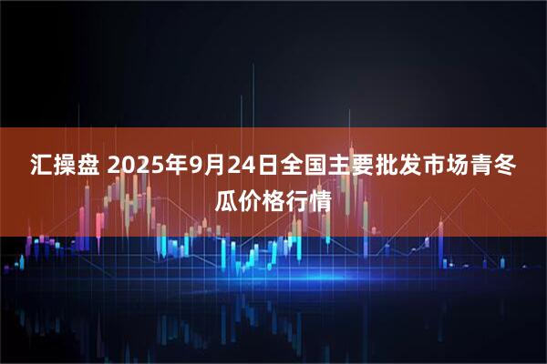 汇操盘 2025年9月24日全国主要批发市场青冬瓜价格行情
