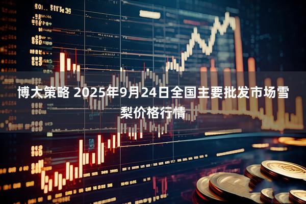 博大策略 2025年9月24日全国主要批发市场雪梨价格行情