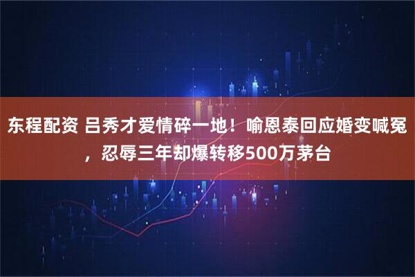 东程配资 吕秀才爱情碎一地！喻恩泰回应婚变喊冤，忍辱三年却爆转移500万茅台